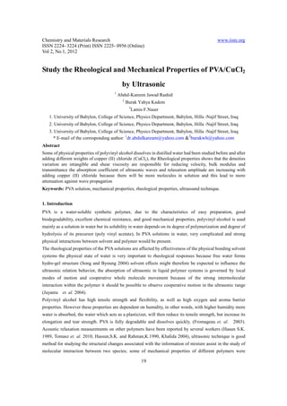 Chemistry and Materials Research                                                                 www.iiste.org
ISSN 2224- 3224 (Print) ISSN 2225- 0956 (Online)
Vol 2, No.1, 2012


Study the Rheological and Mechanical Properties of PVA/CuCl2
                                              by Ultrasonic
                                        1
                                            Abdul-Kareem Jawad Rashid
                                              2
                                                  Burak Yahya Kadem
                                                   3
                                                       Lamis F.Naser
   1. University of Babylon, College of Science, Physics Department, Babylon, Hilla -Najif Street, Iraq
   2. University of Babylon, College of Science, Physics Department, Babylon, Hilla -Najif Street, Iraq
   3. University of Babylon, College of Science, Physics Department, Babylon, Hilla -Najif Street, Iraq
                                                                           2
     * E-mail of the corresponding author: 1dr.abdulkaream@yahoo.com & burakwh@yahoo.com
Abstract
Some of physical properties of polyvinyl alcohol dissolves in distilled water had been studied before and after
adding different weights of copper (II) chloride (CuCl2), the Rheological properties shows that the densities
variation are intangible and shear viscosity are responsible for reducing velocity, bulk modulus and
transmittance the absorption coefficient of ultrasonic waves and relaxation amplitude are increasing with
adding copper (II) chloride because there will be more molecules in solution and this lead to more
attenuation against wave propagation
Keywords: PVA solution, mechanical properties, rheological properties, ultrasound technique.


1. Introduction
PVA is a water-soluble synthetic polymer, due to the characteristics of easy preparation, good
biodegradability, excellent chemical resistance, and good mechanical properties, polyvinyl alcohol is used
mainly as a solution in water but its solubility in water depends on its degree of polymerization and degree of
hydrolysis of its precursor (poly vinyl acetate), In PVA solutions in water, very complicated and strong
physical interactions between solvent and polymer would be present.
The rheological properties of the PVA solutions are affected by effectiveness of the physical bonding solvent
systems the physical state of water is very important to rheological responses because free water forms
hydro-gel structure (Song and Byoung 2004) solvent effects might therefore be expected to influence the
ultrasonic relation behavior, the absorption of ultrasonic in liquid polymer systems is governed by local
modes of motion and cooperative whole molecule movement because of the strong intermolecular
interaction within the polymer it should be possible to observe cooperative motion in the ultrasonic range
(Jayanta   et. al. 2004).
Polyvinyl alcohol has high tensile strength and flexibility, as well as high oxygen and aroma barrier
properties. However these properties are dependent on humidity, in other words, with higher humidity more
water is absorbed, the water which acts as a plasticizer, will then reduce its tensile strength, but increase its
elongation and tear strength. PVA is fully degradable and dissolves quickly. (Fromageau et. al.           2003).
Acoustic relaxation measurements on other polymers have been reported by several workers (Hasun S.K.
1989, Tomasz et. al. 2010, Hassun,S.K. and Rahman,K.1990, Khalida 2004), ultrasonic technique is good
method for studying the structural changes associated with the information of mixture assist in the study of
molecular interaction between two species; some of mechanical properties of different polymers were

                                                           19
 