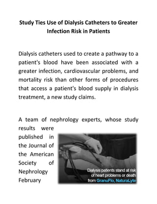 Study Ties Use of Dialysis Catheters to Greater
Infection Risk in Patients
Dialysis catheters used to create a pathway to a
patient's blood have been associated with a
greater infection, cardiovascular problems, and
mortality risk than other forms of procedures
that access a patient's blood supply in dialysis
treatment, a new study claims.
A team of nephrology experts, whose study
results were
published in
the Journal of
the American
Society of
Nephrology
February
 
