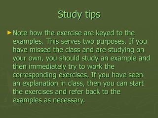 Study tips <ul><li>Note how the exercise are keyed to the examples. This serves two purposes. If you have missed the class...