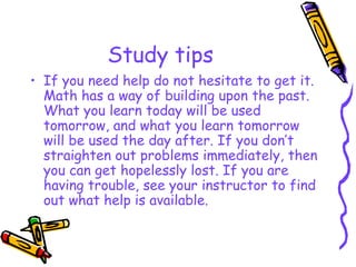Study tips <ul><li>If you need help do not hesitate to get it. Math has a way of building upon the past. What you learn to...