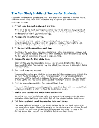 The Ten Study Habits of Successful Students
Successful students have good study habits. They apply these habits to all of their classes.
Read about each study habit. Work to develop any study habit you do not have.
Successful students:
1. Try not to do too much studying at one time.
If you try to do too much studying at one time, you will tire and your studying will not
be very effective. Space the work you have to do over shorter periods of time. Taking
short breaks will restore your mental energy.
2. Plan specific times for studying.
Study time is any time you are doing something related to schoolwork. It can be
completing assigned reading, working on a paper or project, or studying for a test.
Schedule specific times throughout the week for your study time.
3. Try to study at the same times each day.
Studying at the same times each day establishes a routine that becomes a regular part
of your life, just like sleeping and eating. When a scheduled study time comes up during
the day, you will be mentally prepared to begin studying.
4. Set specific goals for their study times.
Goals will help you stay focused and monitor your progress. Simply sitting down to
study has little value. You must be very clear about what you want to accomplish during
your study times.
5. Start studying when planned.
You may delay starting your studying because you don't like an assignment or think it is
too hard. A delay in studying is called "procrastination." If you procrastinate for any
reason, you will find it difficult to get everything done when you need to. You may rush
to make up the time you wasted getting started, resulting in careless work and errors.
6. Work on the assignment they find most difficult first.
Your most difficult assignment will require the most effort. Start with your most difficult
assignment since this is when you have the most mental energy.
7. Review their notes before beginning an assignment.
Reviewing your notes can help you make sure you are doing an assignment correctly.
Also, your notes may include information that will help you complete an assignment.
8. Tell their friends not to call them during their study times.
Two study problems can occur if your friends call you during your study times. First,
your work is interrupted. It is not that easy to get back to what you were doing. Second,
your friends may talk about things that will distract you from what you need to do.
Here's a simple idea - turn off your cell phone during your study times.

 