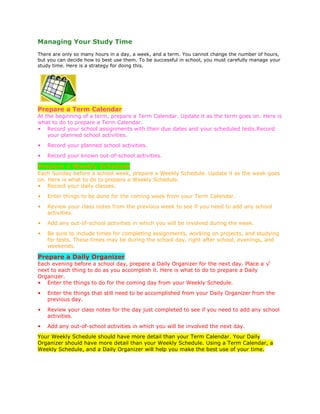 Managing Your Study Time
There are only so many hours in a day, a week, and a term. You cannot change the number of hours,
but you can decide how to best use them. To be successful in school, you must carefully manage your
study time. Here is a strategy for doing this.

Prepare a Term Calendar
At the beginning of a term, prepare a Term Calendar. Update it as the term goes on. Here is
what to do to prepare a Term Calendar.
• Record your school assignments with their due dates and your scheduled tests.Record
your planned school activities.
•

Record your planned school activities.

•

Record your known out-of-school activities.

Prepare a Weekly Schedule
Each Sunday before a school week, prepare a Weekly Schedule. Update it as the week goes
on. Here is what to do to prepare a Weekly Schedule.
• Record your daily classes.
•

Enter things to be done for the coming week from your Term Calendar.

•

Review your class notes from the previous week to see if you need to add any school
activities.

•

Add any out-of-school activities in which you will be involved during the week.

•

Be sure to include times for completing assignments, working on projects, and studying
for tests. These times may be during the school day, right after school, evenings, and
weekends.

Prepare a Daily Organizer
Each evening before a school day, prepare a Daily Organizer for the next day. Place a √
next to each thing to do as you accomplish it. Here is what to do to prepare a Daily
Organizer.
• Enter the things to do for the coming day from your Weekly Schedule.
•

Enter the things that still need to be accomplished from your Daily Organizer from the
previous day.

•

Review your class notes for the day just completed to see if you need to add any school
activities.

•

Add any out-of-school activities in which you will be involved the next day.

Your Weekly Schedule should have more detail than your Term Calendar. Your Daily
Organizer should have more detail than your Weekly Schedule. Using a Term Calendar, a
Weekly Schedule, and a Daily Organizer will help you make the best use of your time.

 