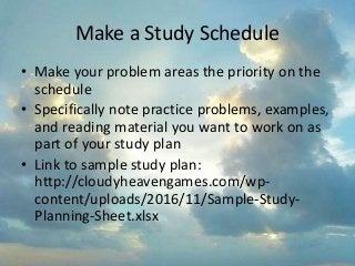 Make a Study Schedule
• Make your problem areas the priority on the
schedule
• Specifically note practice problems, examples,
and reading material you want to work on as
part of your study plan
• Link to sample study plan:
http://cloudyheavengames.com/wp-
content/uploads/2016/11/Sample-Study-
Planning-Sheet.xlsx
 