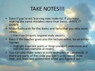 TAKE NOTES!!!
• Even if you’re not learning new material, if you keep
making the same mistakes more than twice, WRITE IT
DOWN
• Make flashcards for the items and facts that you miss most
often
– Use them for quick, targeted study sessions
• Even if the teacher gives you the lecture notes, be an active
learner
– Highlight important points or things you don't understand, and
add your own examples or insights
• You can also make notes in code examples as comments. If
there are parts of the code you don't understand, note
that, and then add a comment when you figure it out
 