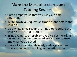 Make the Most of Lectures and
Tutoring Sessions
• Come prepared so that you use your time
efficiently
• Write down your questions/confusions before the
session
• Do any assigned reading for that topic before the
session (AND TAKE NOTES)
• Bring examples or problems you've been working
on and let the tutor know where you're confused
and what you've tried
• Have all your materials ready and organized so
that you're not scrambling and wasting time
 