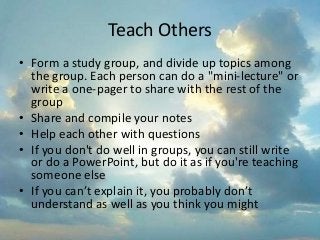 Teach Others
• Form a study group, and divide up topics among
the group. Each person can do a "mini-lecture" or
write a one-pager to share with the rest of the
group
• Share and compile your notes
• Help each other with questions
• If you don't do well in groups, you can still write
or do a PowerPoint, but do it as if you're teaching
someone else
• If you can’t explain it, you probably don’t
understand as well as you think you might
 