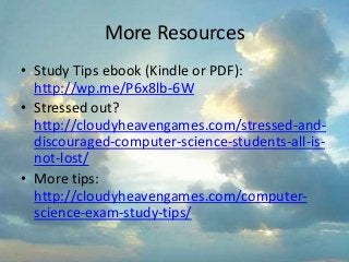 More Resources
• Study Tips ebook (Kindle or PDF):
http://wp.me/P6x8lb-6W
• Stressed out?
http://cloudyheavengames.com/stressed-and-
discouraged-computer-science-students-all-is-
not-lost/
• More tips:
http://cloudyheavengames.com/computer-
science-exam-study-tips/
 