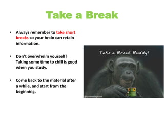 Take a BreakAlways remember to take short breaks so your brain can retain information.Don’t overwhelm yourself! Taking some time to chill is good when you study. Come back to the material after a while, and start from the beginning.