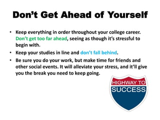 Don’t Get Ahead of YourselfKeep everything in order throughout your college career. Don’t get too far ahead, seeing as though it’s stressful to begin with.Keep your studies in line and don’t fall behind. Be sure you do your work, but make time for friends and other social events. It will alleviate your stress, and it’ll give you the break you need to keep going.