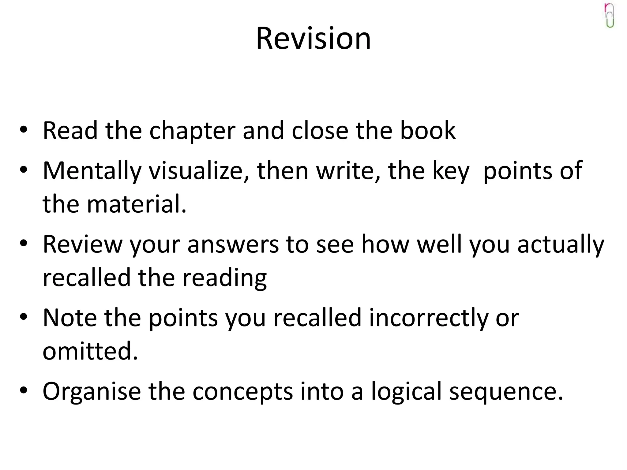 Revision

• Read the chapter and close the book
• Mentally visualize, then write, the key points of
  the material.
• Review your answers to see how well you actually
  recalled the reading
• Note the points you recalled incorrectly or
  omitted.
• Organise the concepts into a logical sequence.
 