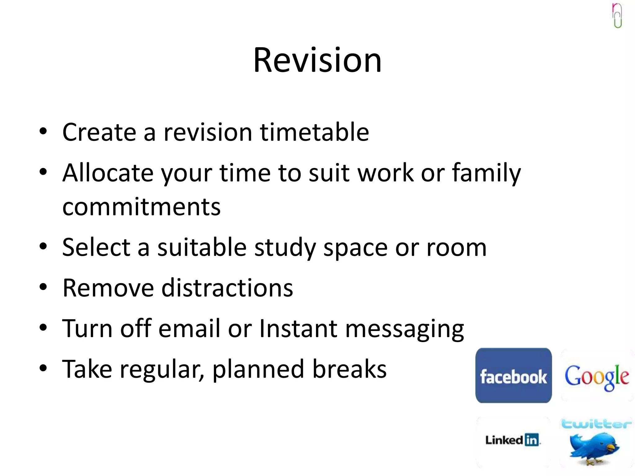 Revision
• Create a revision timetable
• Allocate your time to suit work or family
  commitments
• Select a suitable study space or room
• Remove distractions
• Turn off email or Instant messaging
• Take regular, planned breaks
 