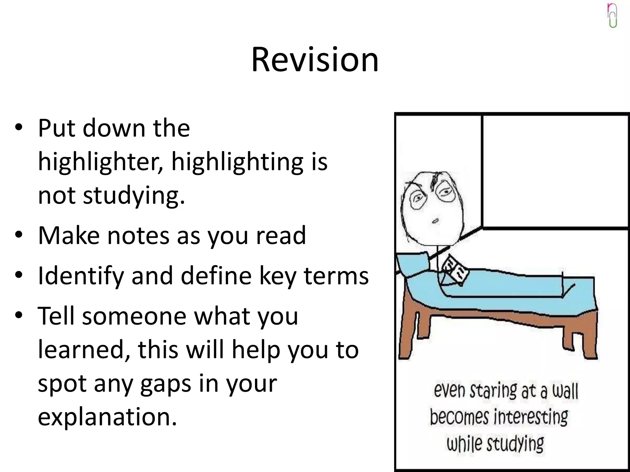 Revision
• Put down the
  highlighter, highlighting is
  not studying.
• Make notes as you read
• Identify and define key terms
• Tell someone what you
  learned, this will help you to
  spot any gaps in your
  explanation.
 