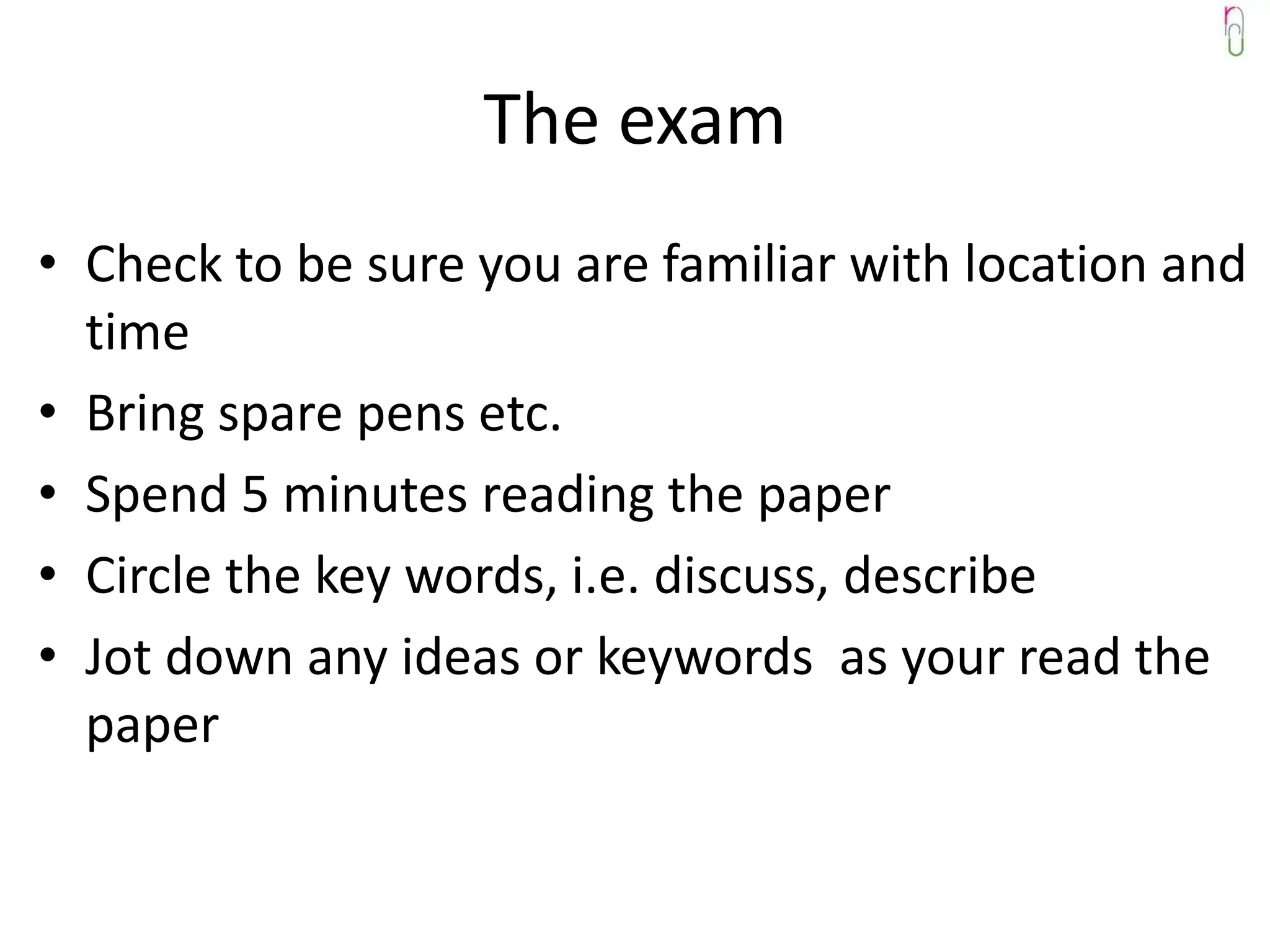 The exam
• Check to be sure you are familiar with location and
  time
• Bring spare pens etc.
• Spend 5 minutes reading the paper
• Circle the key words, i.e. discuss, describe
• Jot down any ideas or keywords as your read the
  paper
 