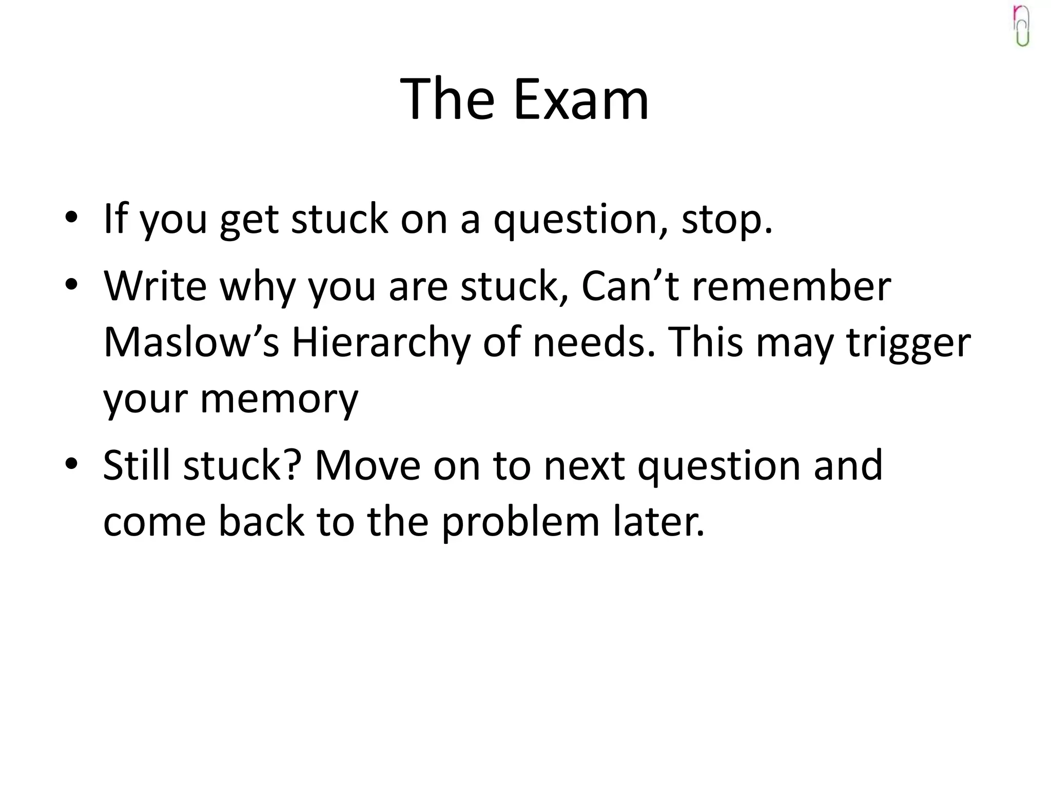 The Exam
• If you get stuck on a question, stop.
• Write why you are stuck, Can’t remember
  Maslow’s Hierarchy of needs. This may trigger
  your memory
• Still stuck? Move on to next question and
  come back to the problem later.
 