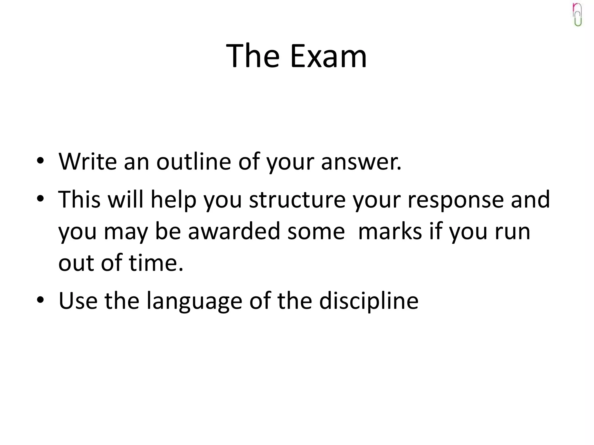 The Exam

• Write an outline of your answer.
• This will help you structure your response and
  you may be awarded some marks if you run
  out of time.
• Use the language of the discipline
 