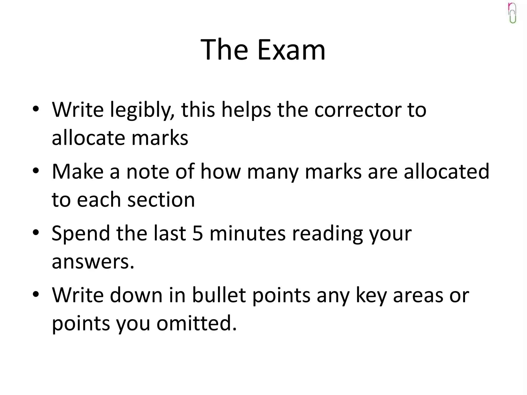 The Exam
• Write legibly, this helps the corrector to
  allocate marks
• Make a note of how many marks are allocated
  to each section
• Spend the last 5 minutes reading your
  answers.
• Write down in bullet points any key areas or
  points you omitted.
 