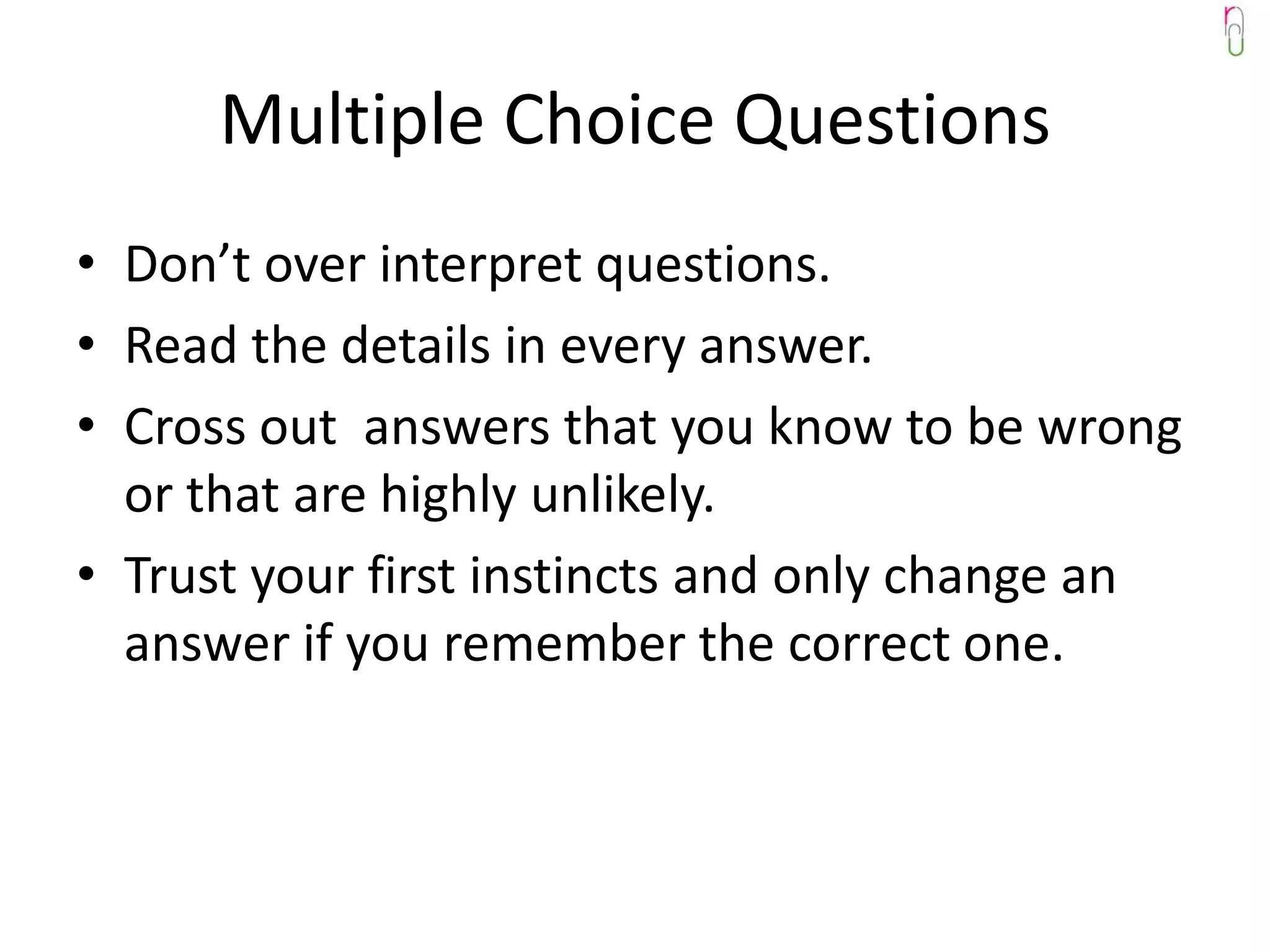 Multiple Choice Questions
• Don’t over interpret questions.
• Read the details in every answer.
• Cross out answers that you know to be wrong
  or that are highly unlikely.
• Trust your first instincts and only change an
  answer if you remember the correct one.
 