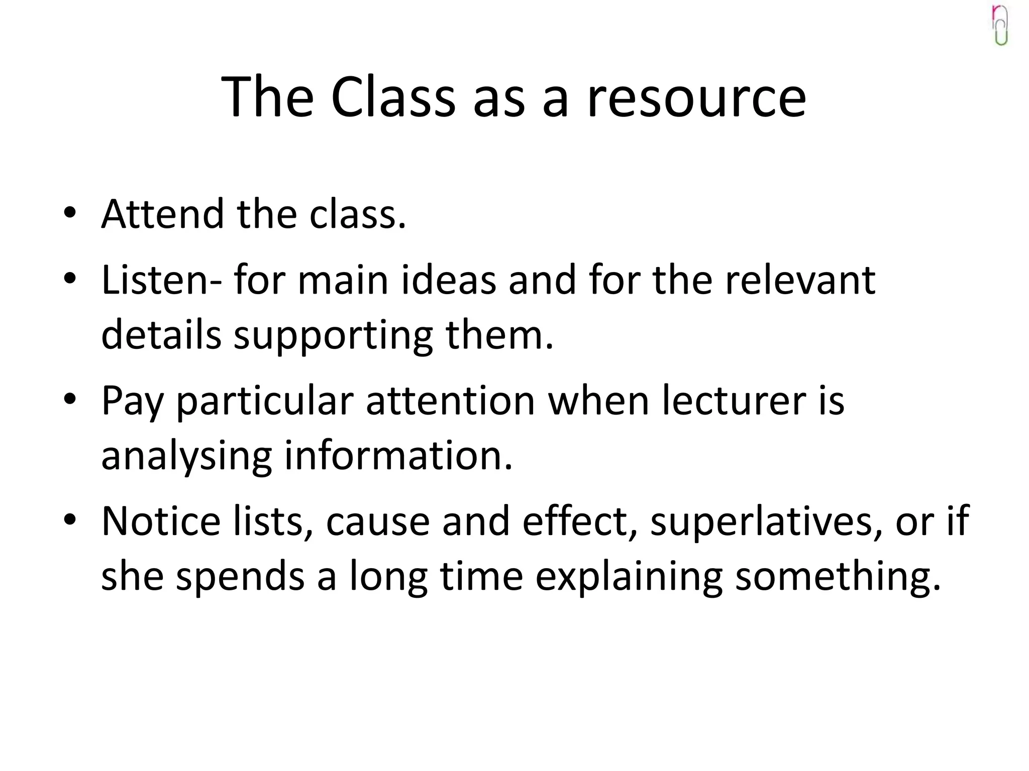The Class as a resource
• Attend the class.
• Listen- for main ideas and for the relevant
  details supporting them.
• Pay particular attention when lecturer is
  analysing information.
• Notice lists, cause and effect, superlatives, or if
  she spends a long time explaining something.
 