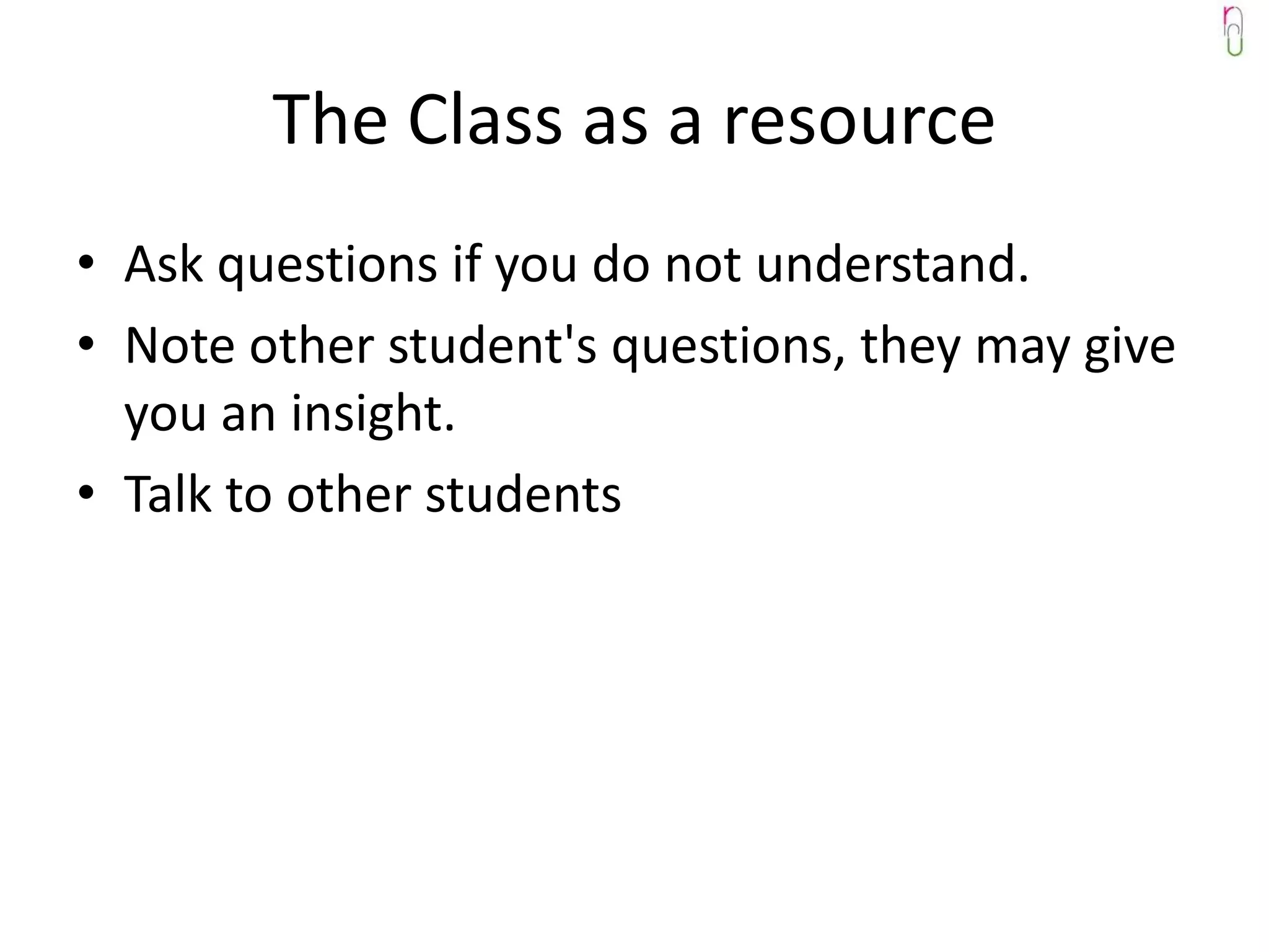 The Class as a resource
• Ask questions if you do not understand.
• Note other student's questions, they may give
  you an insight.
• Talk to other students
 