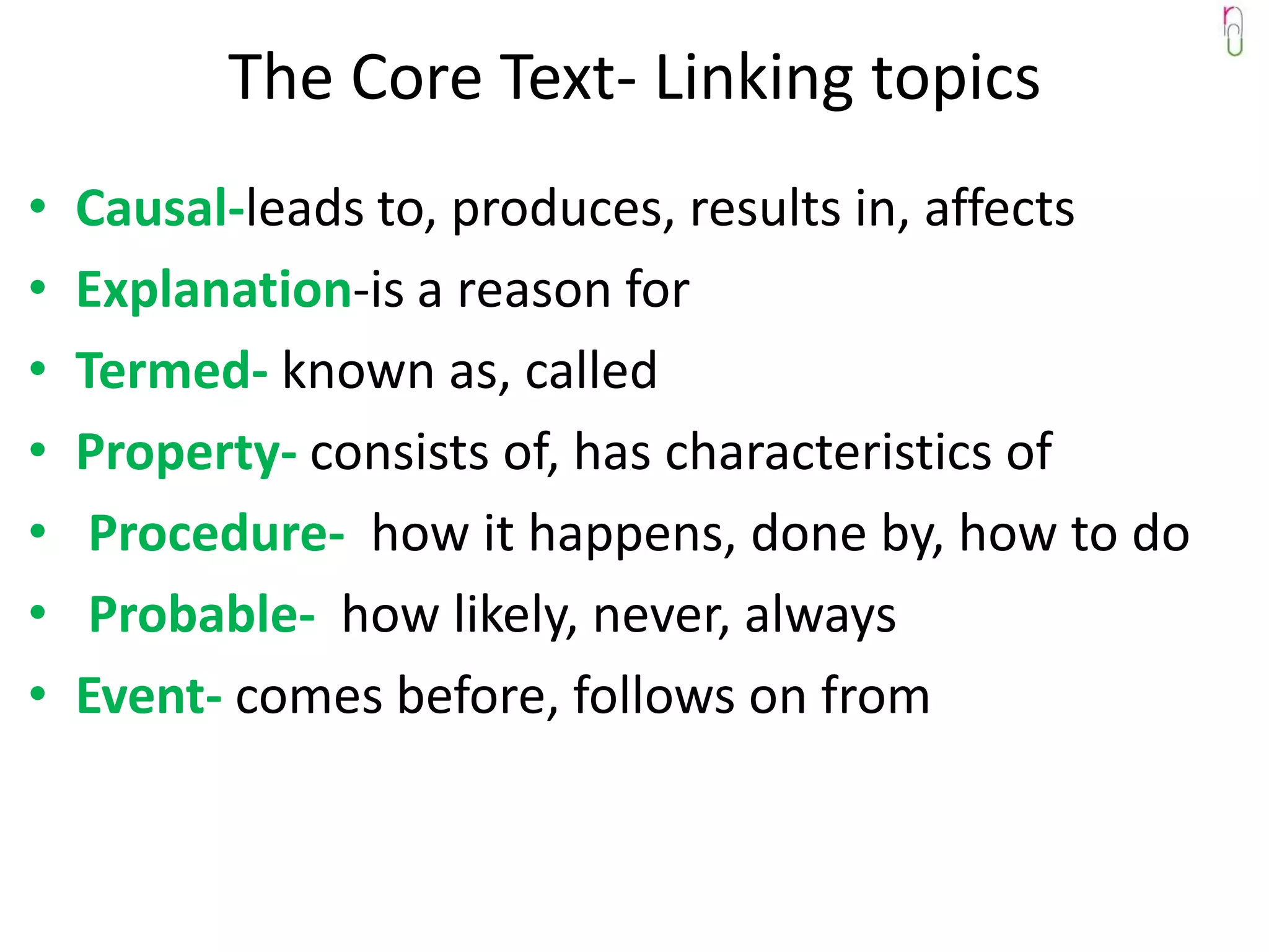 The Core Text- Linking topics
•   Causal-leads to, produces, results in, affects
•   Explanation-is a reason for
•   Termed- known as, called
•   Property- consists of, has characteristics of
•    Procedure- how it happens, done by, how to do
•    Probable- how likely, never, always
•   Event- comes before, follows on from
 