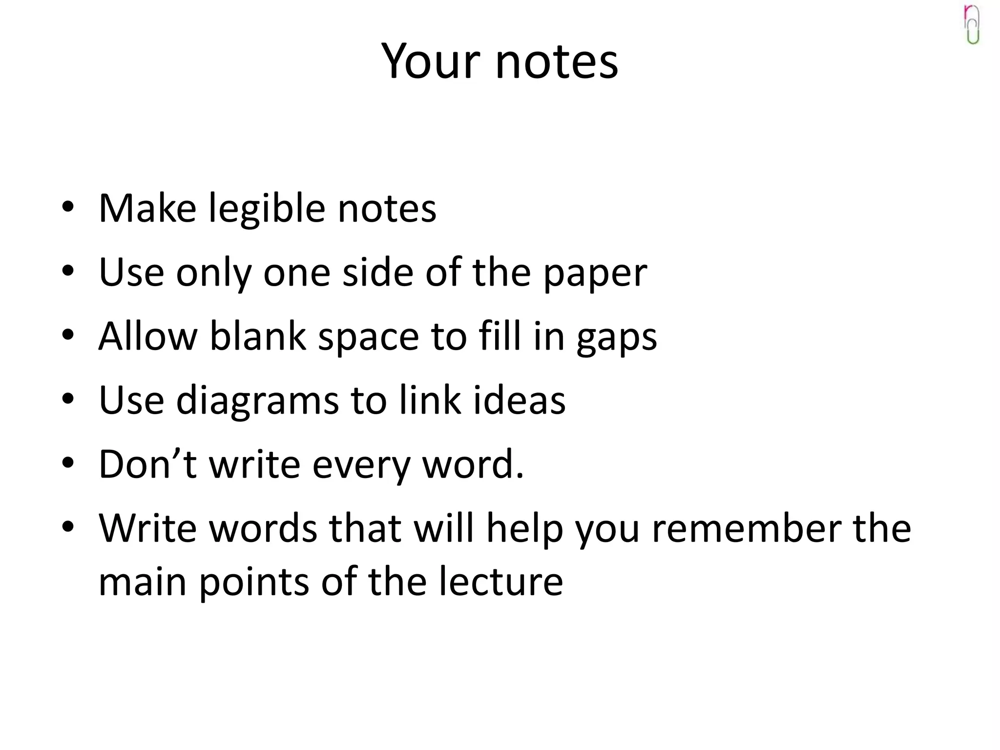 Your notes

•   Make legible notes
•   Use only one side of the paper
•   Allow blank space to fill in gaps
•   Use diagrams to link ideas
•   Don’t write every word.
•   Write words that will help you remember the
    main points of the lecture
 