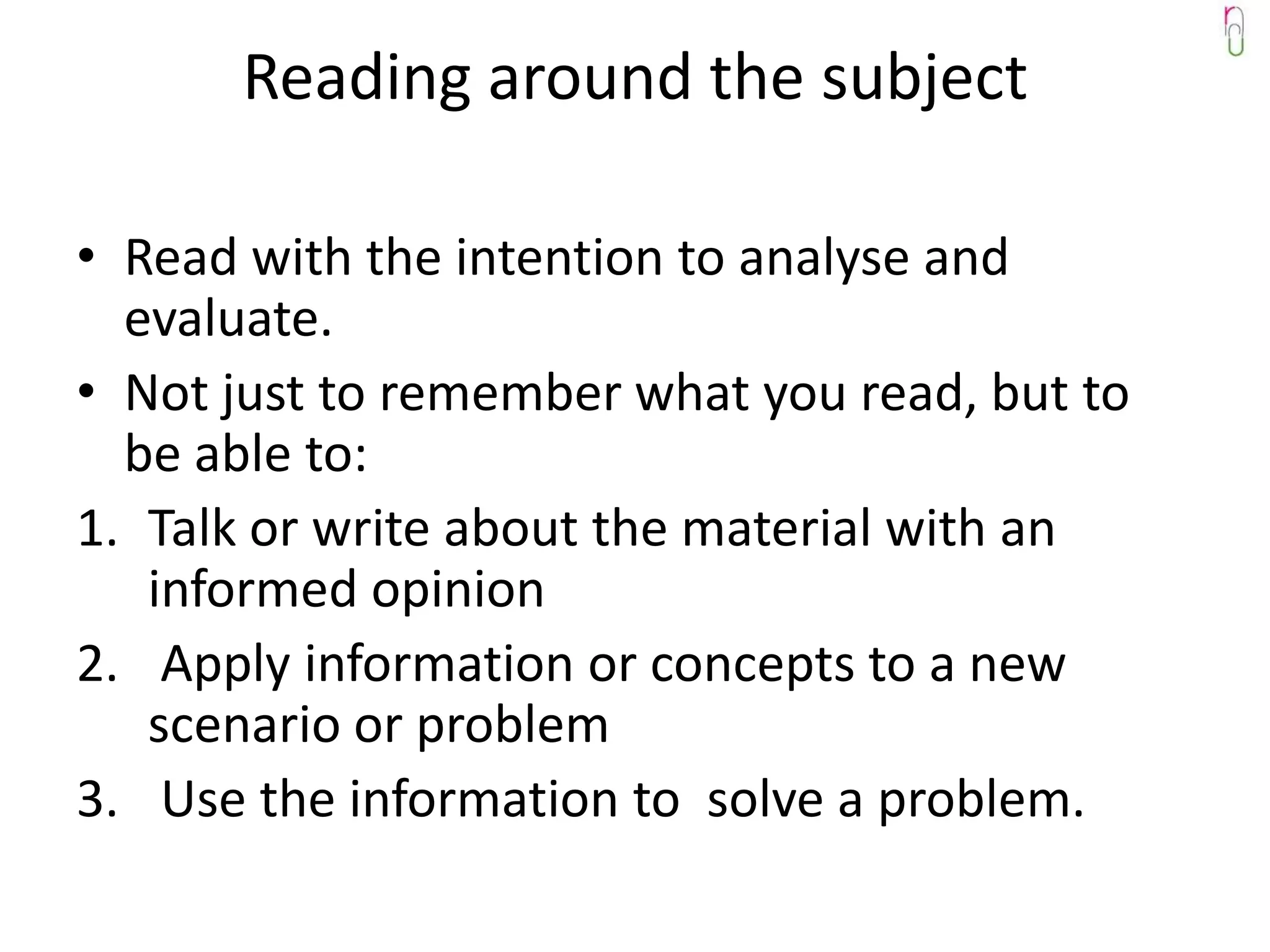 Reading around the subject

• Read with the intention to analyse and
  evaluate.
• Not just to remember what you read, but to
  be able to:
1. Talk or write about the material with an
   informed opinion
2. Apply information or concepts to a new
   scenario or problem
3. Use the information to solve a problem.
 