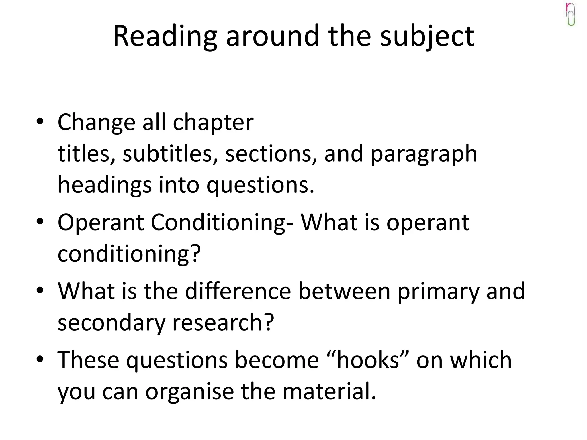 Reading around the subject

• Change all chapter
  titles, subtitles, sections, and paragraph
  headings into questions.
• Operant Conditioning- What is operant
  conditioning?
• What is the difference between primary and
  secondary research?
• These questions become “hooks” on which
  you can organise the material.
 