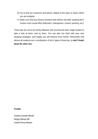 16. Try to find out museums and places related to the topic or topics which
      you are studying
   17. Make sure that your leisure activities both before and after studying don’t
      involve much visual effort (television, videogames, cinema, painting, etc.)


These tips are not to be strictly followed. We recommend each single student to
take a look at them, and try them. You can also mix them with your own
studying strategies, and maybe you will improve even further. Remember that
almost all students are a combination of the 3 types of learning, so don’t forget
about the other two.




Credits


Cristina Llordés Morell
Nogay Ndiaye Mir
Josefa Peroy Mestre
 
