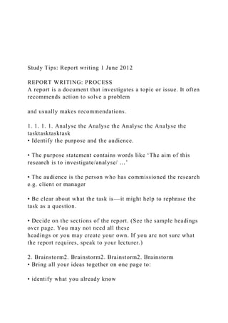 Study Tips: Report writing 1 June 2012
REPORT WRITING: PROCESS
A report is a document that investigates a topic or issue. It often
recommends action to solve a problem
and usually makes recommendations.
1. 1. 1. 1. Analyse the Analyse the Analyse the Analyse the
tasktasktasktask
• Identify the purpose and the audience.
• The purpose statement contains words like ‘The aim of this
research is to investigate/analyse/ …’
• The audience is the person who has commissioned the research
e.g. client or manager
• Be clear about what the task is––it might help to rephrase the
task as a question.
• Decide on the sections of the report. (See the sample headings
over page. You may not need all these
headings or you may create your own. If you are not sure what
the report requires, speak to your lecturer.)
2. Brainstorm2. Brainstorm2. Brainstorm2. Brainstorm
• Bring all your ideas together on one page to:
• identify what you already know
 