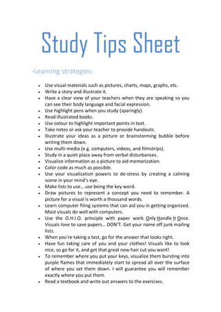 Study Tips Sheet
-Learning strategies:
    Use visual materials such as pictures, charts, maps, graphs, etc.
    Write a story and illustrate it.
    Have a clear view of your teachers when they are speaking so you
    can see their body language and facial expression.
    Use highlight pens when you study (sparingly).
    Read illustrated books.
    Use colour to highlight important points in text.
    Take notes or ask your teacher to provide handouts.
    Illustrate your ideas as a picture or brainstorming bubble before
    writing them down.
    Use multi-media (e.g. computers, videos, and filmstrips).
    Study in a quiet place away from verbal disturbances.
    Visualize information as a picture to aid memorization.
    Color code as much as possible.
    Use your visualization powers to de-stress by creating a calming
    scene in your mind’s eye.
    Make lists to use… use being the key word.
    Draw pictures to represent a concept you need to remember. A
    picture for a visual is worth a thousand words.
    Learn computer filing systems that can aid you in getting organized.
    Most visuals do well with computers.
    Use the O.H.I.O. principle with paper work. Only Handle It Once.
    Visuals love to save papers… DON’T. Get your name off junk mailing
    lists.
    When you’re taking a test, go for the answer that looks right.
    Have fun taking care of you and your clothes! Visuals like to look
    nice, so go for it, and get that great new hair cut you want!
    To remember where you put your keys, visualize them bursting into
    purple flames that immediately start to spread all over the surface
    of where you set them down. I will guarantee you will remember
    exactly where you put them.
    Read a textbook and write out answers to the exercises.
 