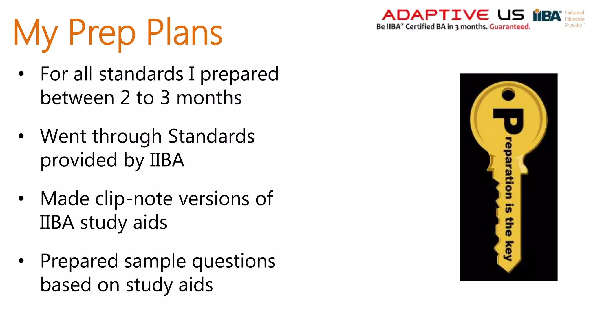 My Prep Plans
• For all standards I prepared
between 2 to 3 months
• Went through Standards
provided by IIBA
• Made clip-note versions of
IIBA study aids
• Prepared sample questions
based on study aids
 