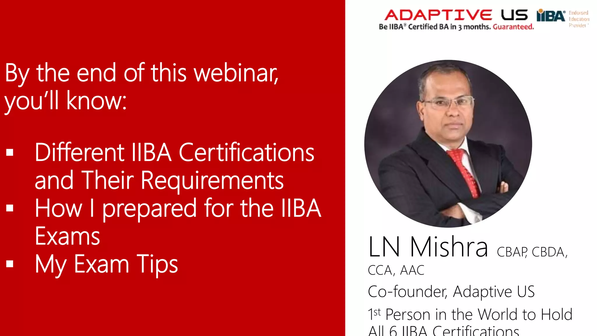 By the end of this webinar,
you’ll know:
 Different IIBA Certifications
and Their Requirements
 How I prepared for the IIBA
Exams
 My Exam Tips
LN Mishra CBAP
, CBDA,
CCA, AAC
Co-founder, Adaptive US
1st Person in the World to Hold
 