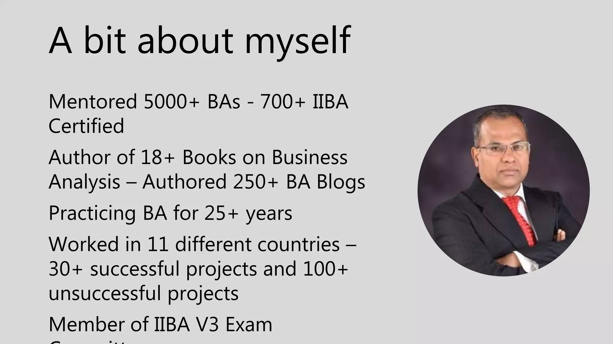 A bit about myself
Mentored 5000+ BAs - 700+ IIBA
Certified
Author of 18+ Books on Business
Analysis – Authored 250+ BA Blogs
Practicing BA for 25+ years
Worked in 11 different countries –
30+ successful projects and 100+
unsuccessful projects
Member of IIBA V3 Exam
 