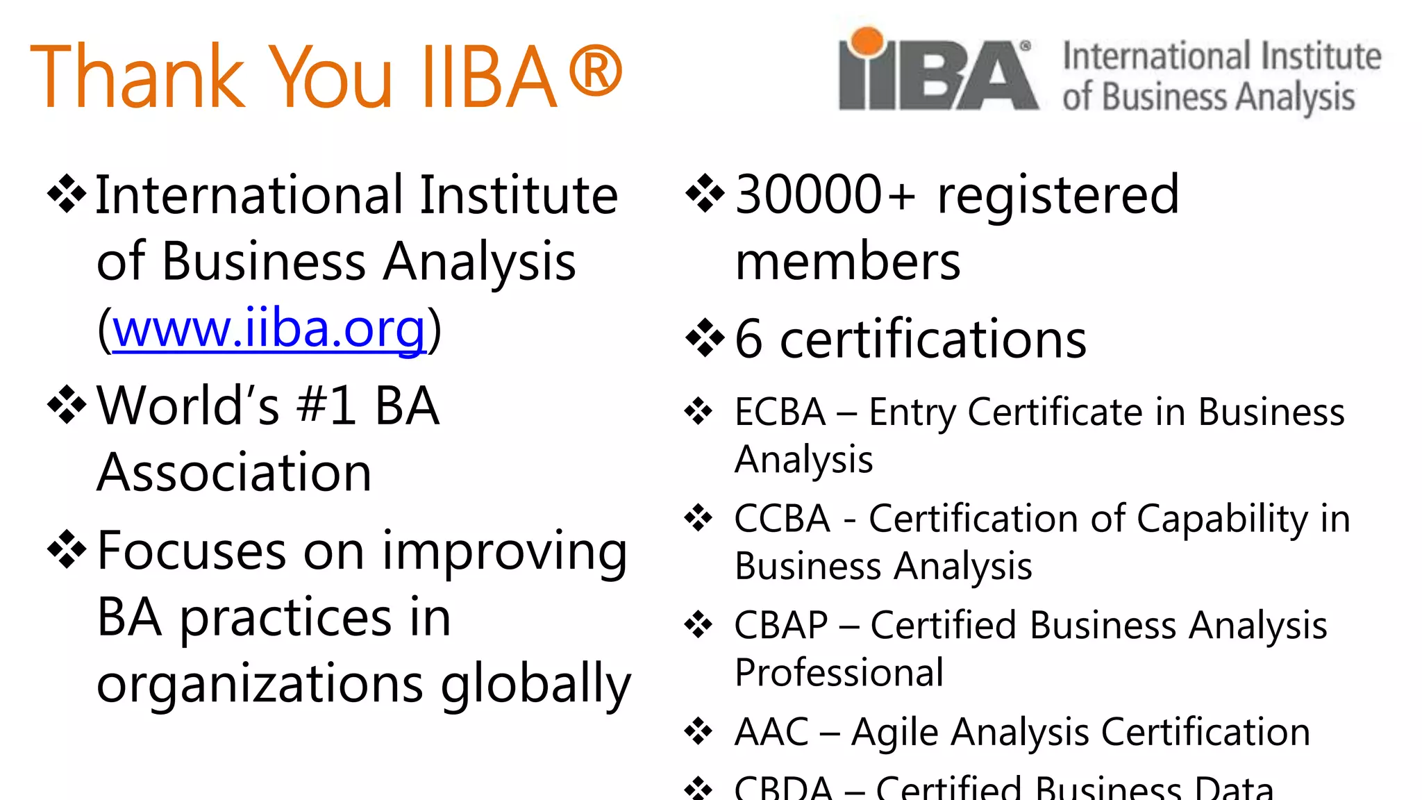 Thank You IIBA®
International Institute
of Business Analysis
(www.iiba.org)
World’s #1 BA
Association
Focuses on improving
BA practices in
organizations globally
30000+ registered
members
6 certifications
 ECBA – Entry Certificate in Business
Analysis
 CCBA - Certification of Capability in
Business Analysis
 CBAP – Certified Business Analysis
Professional
 AAC – Agile Analysis Certification
 