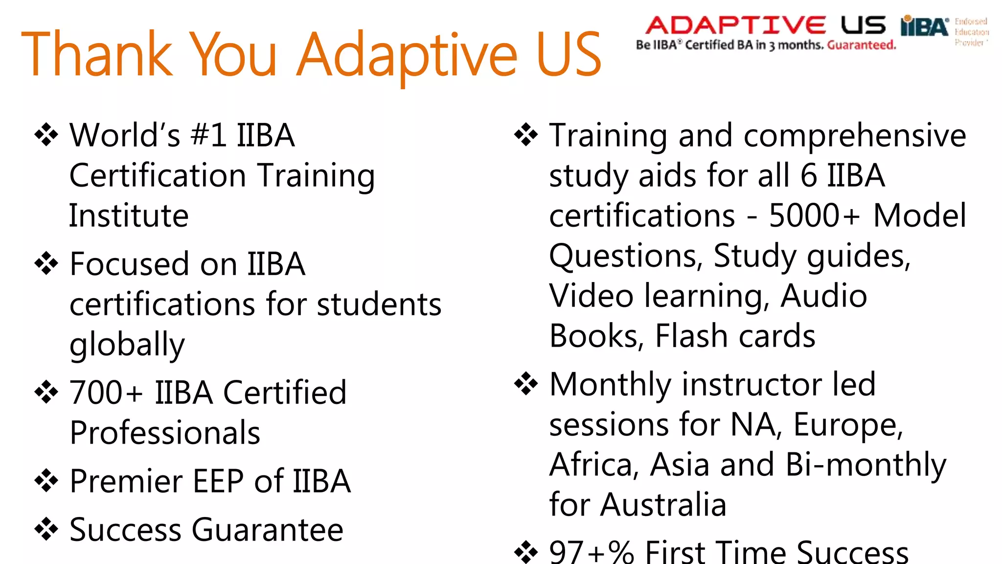 Thank You Adaptive US
 World’s #1 IIBA
Certification Training
Institute
 Focused on IIBA
certifications for students
globally
 700+ IIBA Certified
Professionals
 Premier EEP of IIBA
 Success Guarantee
 Training and comprehensive
study aids for all 6 IIBA
certifications - 5000+ Model
Questions, Study guides,
Video learning, Audio
Books, Flash cards
 Monthly instructor led
sessions for NA, Europe,
Africa, Asia and Bi-monthly
for Australia
 