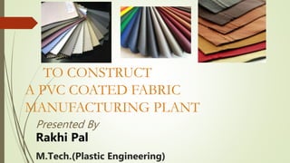 TO CONSTRUCT
A PVC COATED FABRIC
MANUFACTURING PLANT
Presented By
Rakhi Pal
M.Tech.(Plastic Engineering)
 