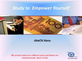 Study to Empower Yourself




                          AkaChi Kanu



My servant Caleb has a different spirit and follows me
           wholeheartedly (Num 14:24)                    The Calebs Forum
 
