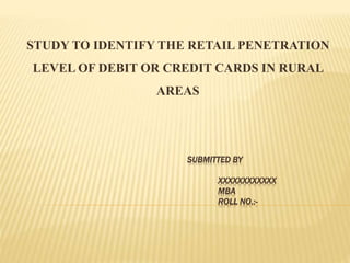 SUBMITTED BY
XXXXXXXXXXXX
MBA
ROLL NO.:-
STUDY TO IDENTIFY THE RETAIL PENETRATION
LEVEL OF DEBIT OR CREDIT CARDS IN RURAL
AREAS
 