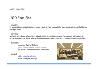 Who we are


 NPO Face Find

- mission:
to support high school students make most of their student life, thus leading them to fulfill their
life objectives

- activities:
we host workshops where high school students get to associate themselves with university
students in various fields, who are using the resources provided to maximize their capacities.

- members:
             representative   Ryohei Sotome
             (Keio University Graduate School of Science)
             27 active university student members

- contact:
             URL: http://facefind.jp
             email: info@facefind.jp
 