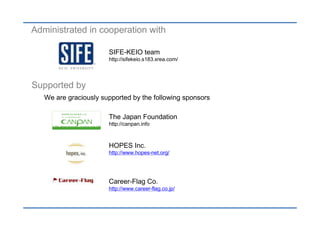 Administrated in cooperation with

                       SIFE-KEIO team
                       http://sifekeio.s183.xrea.com/




Supported by
   We are graciously supported by the following sponsors

                       The Japan Foundation
                       http://canpan.info



                       HOPES Inc.
                       http://www.hopes-net.org/




                       Career-Flag Co.
                       http://www.career-flag.co.jp/
 