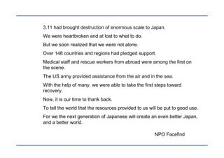 3.11 had brought destruction of enormous scale to Japan.
We were heartbroken and at lost to what to do.
But we soon realized that we were not alone.
Over 148 countries and regions had pledged support.
Medical staff and rescue workers from abroad were among the first on
the scene.
The US army provided assistance from the air and in the sea.
With the help of many, we were able to take the first steps toward
recovery.
Now, it is our time to thank back.
To tell the world that the resources provided to us will be put to good use.
For we the next generation of Japanese will create an even better Japan,
and a better world.

                                                      NPO Facefind
 