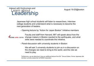 Interact with frontrunners and
                                                                                    August 19-20@boston
  Learn about
  Leadership
        Japanese high school students will listen to researchers, interview
        college students and understand what is necessary to become the
        next generation of leaders.

             - Opening lecture by “Action for Japan Boston” Initiative members

                   Faculty and staff from Harvard, MIT will speak about how the
                   change makers in Boston reacted to the earthquake, and what
                   skills were needed to coordinate the initiative.

             - Panel-discussion with university students in Boston
                   We will ask 3 university students to join us in a discussion on
                   the changes we need to bring to the world, and the role we
                   need to play
             *furthermore, we are planning to have an additional lecture from Mr. Tamura Kotaro, former Japanese diet
             member currently researcher at RAND Corporation
 