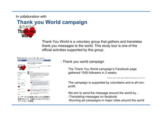 In collaboration with
Thank you World campaign


                 Thank You World is a voluntary group that gathers and translates
                 thank you messages to the world. This study tour is one of the
                 official activities supported by this group.


                            - Thank you world campaign

                                 The Thank You World campaign’s Facebook page
                                 gathered 1500 followers in 2 weeks.
                                                            *there are more than 2000 followers as of 5/1

                                 The campaign is supported by volunteers and is all non-
                                 profit.

                                 We aim to send the message around the world by
                                 -Translating messages on facebook
                                 -Running ad campaigns in major cities around the world
 