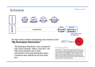 *subject to change
Schedule
 elimination




                          5/8         6/1                        7/1
                                                  6/14
                        Kickoff      start                  Participators
                                              elimination
                         event    application                 decided
activity




                                                                           7/16               8/18-23
                                     preparations                       Pre-event          Study tour in
                                                                        In Tokyo            Boston/NY
                                                                                                   *High school students
                                                                                                   are charge-free



The high school students participating were chosen by their
“My NextJapan Resolution”
               “My NextJapan Resolution” was a contest for         The winning resolution
               high school students. Held in June 2011, the         Post March 11, "thank you"s were sent from around the
                                                                      Post March 11, "thank you"s were sent from around the
               high school students sent in their                   world. I felt connected, absorbing the warmth of strangers
                                                                      world. I felt connected, absorbing the warmth of strangers
                                                                    in this disaster. And I pledged. The future Japan will be
               commitment to the post-earthquake Japan.               in this disaster. And I pledged. The future Japan will be
                                                                    built by us, the young generation with a mission in their
                                                                      built by us, the young generation with a mission in their
               5 students were selected to join this study          hearts. We will make a strong nation with a bright future.
                                                                      hearts. We will make a strong nation with a bright future.
                                                                    And I want to tell the world "thank you" with my words and
               tour.                                                  And I want to tell the world "thank you" with my words and
                                                                    actions. Here is my first Thank you.
                                                                      actions. Here is my first Thank you.
 