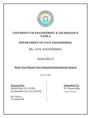 UNIVERSITY OF ENGINEERING & TECHNOLOGY
TAXILA
DEPARTMENT OF CIVIL ENGINEERING
BSc. CIVIL ENGINEERING
Session 2011-15
Study Tour Report: New Islamabad International Airport
April 10, 2015
Prepared By: Submitted To:
Abdul Moiz (11-CE-01) Dr. Naeem Ejaz
M.Abdullah Alvi (11-CE-157) Assistant Professor
SECTION A
8th SEMESTER
 