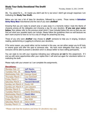 Study Tour Daily Devotional The Draft!<br />Jeff Martin      Thursday, October 13, 2011 3:44 PM<br />OK,  You asked for it.... Or maybe you didn't ask for it, but since I didn't get enough responses I am instituting the Study Tour Draft.<br />Below you can see a list of days for devotions, followed by a name.  Those names in Salvation Army Navy Blue Volunteered and the rest of you were drafted!<br />Knowing that you are ready to preach pray or pass away in a moments notice I took the liberty of choosing among all the delegates and choosing a day for your devotion. If you see your name below, then please refer to the previous email which I have included below this one so that you can find out what your possible topics can include. Please follow the guidelines there as well because we don't want anyone to have to run to a city of refuge for preaching too long. <br />Those of you who were drafted  may choose to draft  someone to help you in singing, Scripture reading, pantomiming or juggling to enhance your devotions.<br />If for some reason, you would rather not be involved in this way, we can either assign you to KP duty or extend grace and offer the spot to someone else.  We have more delegates than days, so not everyone will be able to present a devotion and it is always better to have willing participants.<br />You can reply to me with your response indicating your willingness or not for this assignment.  If I end up with some opportunities after your replies then I will send out again for volunteers before re-instituting the draft.<br />Please reply with your answer so I can complete the assignments.<br />Devotions: <br />Monday Feb. 27Jeff MartinTuesday Feb. 28Eloisa MartinWednesday Feb. 29George HoodThursday March 1Lisa Van CleefFriday March 2Ian RobinsonSaturday March 3Howard BennettSunday am March 4Dusty HillSunday pm March 4Lee LescanoMonday March 5Doug RileyTuesday March 6Jeane StrombergWednesday March 7David AllenThursday March 8Noelle NelsonFriday March 9Roy WildSaturday March 10Steve SmithSunday March 11Judy Smith<br />*Please note that the locations and times for devotions may vary.<br />Shalom & God bless!<br />Jeff Martin, Major<br />Education Secretary<br />Ps 111:10 The fear of the LORD is the beginning of wisdom; A good understanding have all those who do His commandments. His praise endures forever.  NKJV<br />___________________________________<br />Our DAILY Devotion Schedule<br />Theme:  Jesus was Here<br />Think of all the places you have been where you have seen those annoying inscriptions where someone wrote their name and the words: “was here”.  As we travel along to see the many places that we know Jesus may have also visited perhaps we can acknowledge His visit to that place and what He did, or something about the Old Testament history of the place. If you would like to present a devotion you may want to focus on an event in either testament. After choosing the day, then you can choose one of the locations for your subject.  Don’t worry about telling us all the history… that’s what we are paying our guide to do.  We just want a 5 minute devotion that will help us start or continue our day.<br />Following is a list of where we will go. Please choose the day you would like to present a devotion. Choose from the places we’ll visit on that day a topic for your devotion. Then you can send me your title if you wish within a month from now. I’ll assign the devotions based on first come first served, followed by the draft. There are not enough days for all of us to present devotions but there will be readings that we will need everyone to be prepared for.   Choose the date now… Send me the title later.<br />The attached file repeats these instructions and gives you the places we will be each day.<br />(See attached file: YOUR DAILY Devotion schedule.docx)<br />For a reminder with more detail of the daily travels you may want to refer to this which some of you have already sent to your electronic reader.<br />Attached here for your convenience. <br />(See attached file: YOUR DAILY ITINERARY for Israel 2012.pdf)<br />God bless!<br />Jeff Martin, Major<br />Education Secretary<br />Ps 111:10 The fear of the LORD is the beginning of wisdom; A good understanding have all those who do His commandments. His praise endures forever.  NKJV<br />