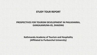 STUDY TOUR REPORT
PROSPECTIVES FOR TOURISM DEVELOPMENT IN PHULKHARKA,
GANGAJAMUNA-05, DHADING
Kathmandu Academy of Tourism and Hospitality
(Affiliated to Purbanchal University)
 