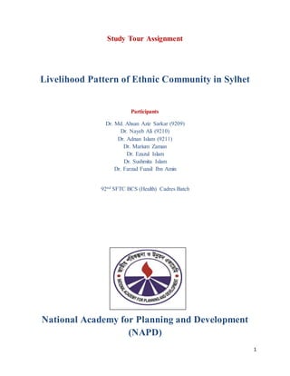1
Study Tour Assignment
Livelihood Pattern of Ethnic Community in Sylhet
Participants
Dr. Md. Ahsan Aziz Sarkar (9209)
Dr. Nayeb Ali (9210)
Dr. Adnan Islam (9211)
Dr. Marium Zaman
Dr. Ezazul Islam
Dr. Sushmita Islam
Dr. Farzad Fuzail Ibn Amin
92nd SFTC BCS (Health) Cadres Batch
National Academy for Planning and Development
(NAPD)
 