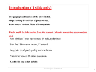 Introduction ( 1 slide only)
The geographical location of the place visited.
Maps showing the location of places visited.
Route map of the tour, Mode of transport etc.
Kindly avoid the information from the internet ( climate, population, demographics
etc.)
5
Virtual study tour report 2022-23
Font of titles: Times new roman, 14 bold, underlined
Text font: Times new roman, 12 normal
Images to be of good quality and resolution.
Number of slides: 25 slides maximum.
Kindly fill the index details
 