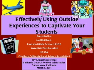 Effectively Using Outside Experiences to Captivate Your Students Presented by: Joel Rothblatt,  Emerson Middle School, LAUSD Immediate Past-President SCSSA (Southern California Social Science Association) 50 th  Annual Conference California Council for the Social Studies Sacramento, California March 5, 2011 